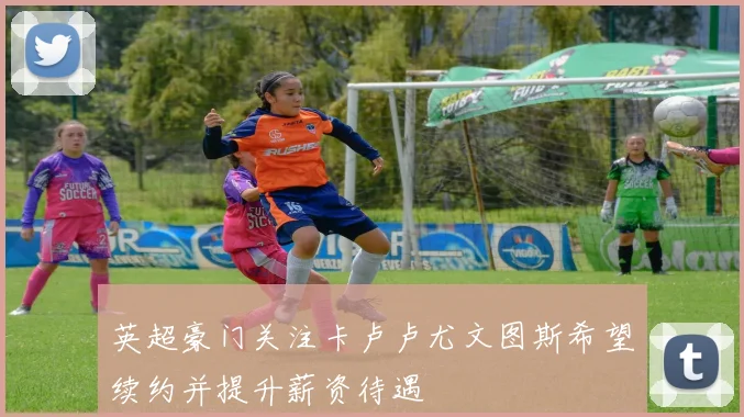 英超豪门关注卡卢卢尤文图斯希望续约并提升薪资待遇