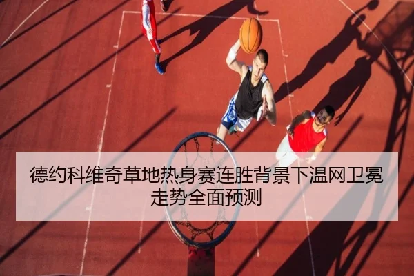 德约科维奇草地热身赛连胜背景下温网卫冕走势全面预测